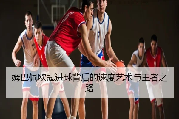 姆巴佩欧冠进球背后的速度艺术与王者之路