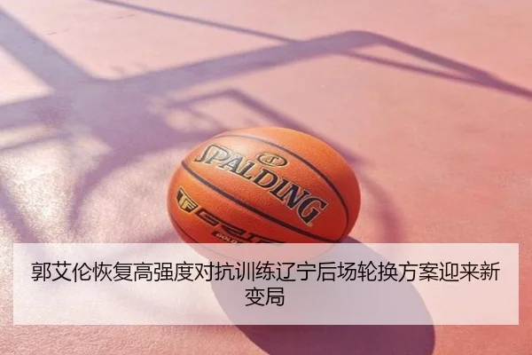 郭艾伦恢复高强度对抗训练辽宁后场轮换方案迎来新变局