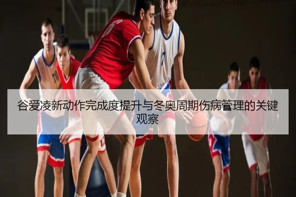 谷爱凌新动作完成度提升与冬奥周期伤病管理的关键观察