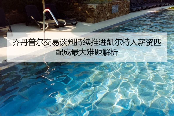 乔丹普尔交易谈判持续推进凯尔特人薪资匹配成最大难题解析