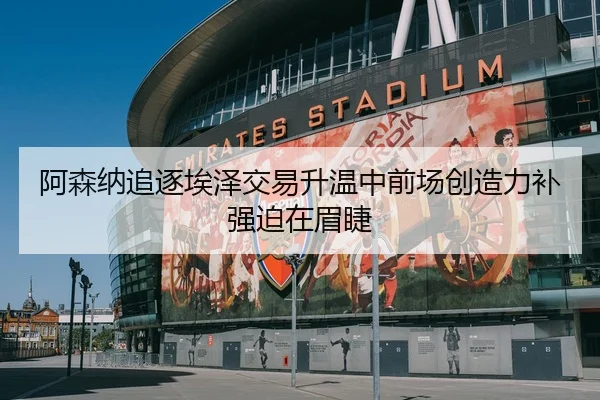 阿森纳追逐埃泽交易升温中前场创造力补强迫在眉睫