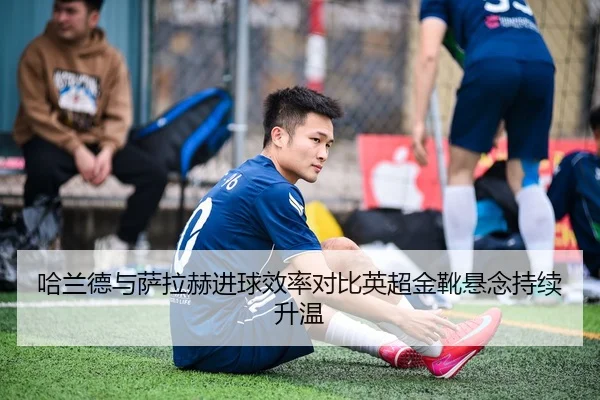 哈兰德与萨拉赫进球效率对比英超金靴悬念持续升温