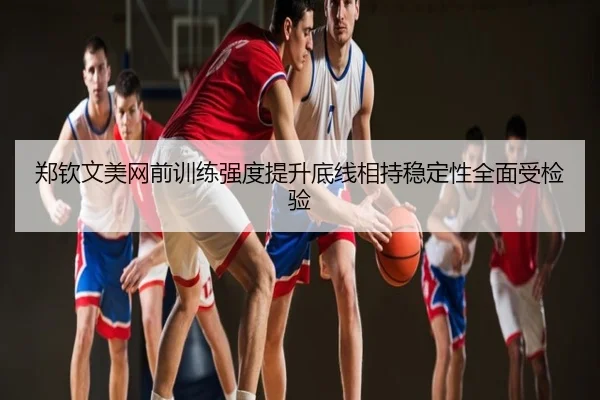 郑钦文美网前训练强度提升底线相持稳定性全面受检验